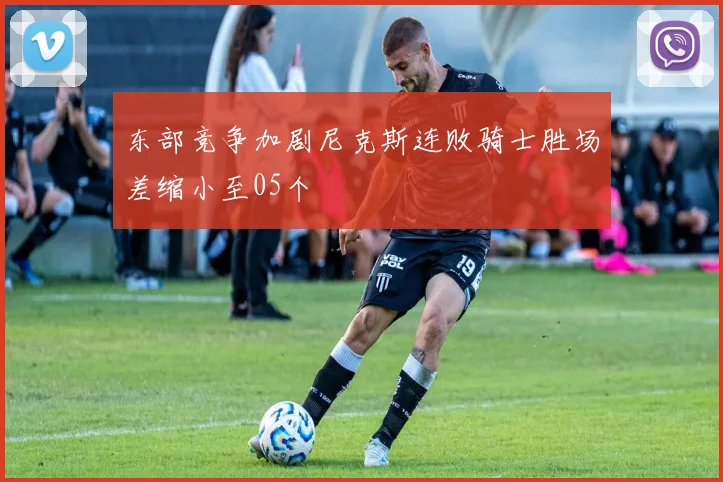 东部竞争加剧尼克斯连败骑士胜场差缩小至05个