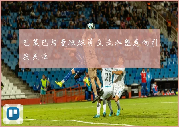 巴莱巴与曼联球员交流加盟意向引发关注