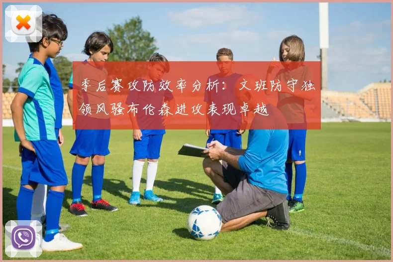 季后赛攻防效率分析：文班防守独领风骚布伦森进攻表现卓越