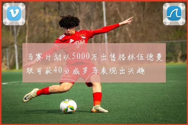 马赛计划以5000万出售格林伍德曼联可获40分成罗马表现出兴趣
