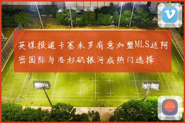 英媒报道卡塞米罗有意加盟MLS迈阿密国际与洛杉矶银河成热门选择