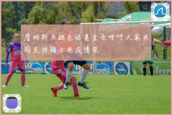 詹姆斯力挺乐福基金会呼吁大家共同支持骑士老友情深