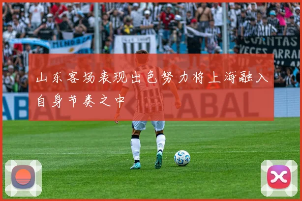 山东客场表现出色努力将上海融入自身节奏之中