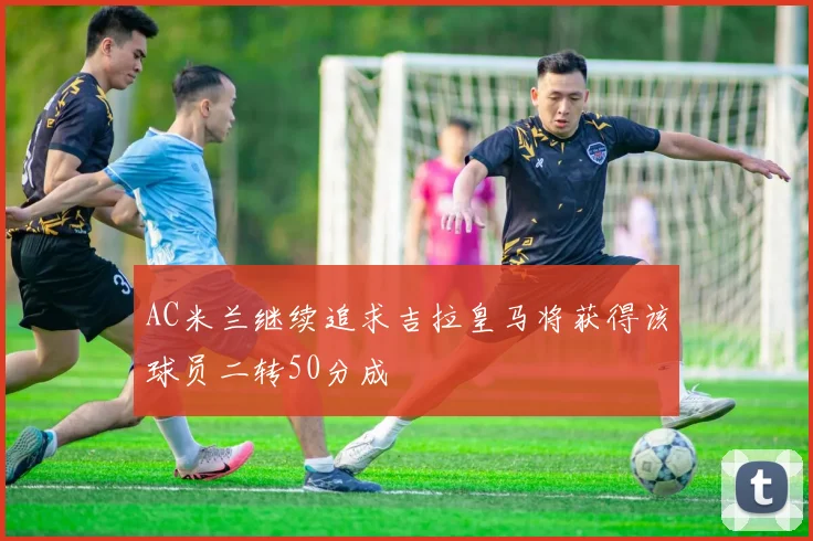 AC米兰继续追求吉拉皇马将获得该球员二转50分成