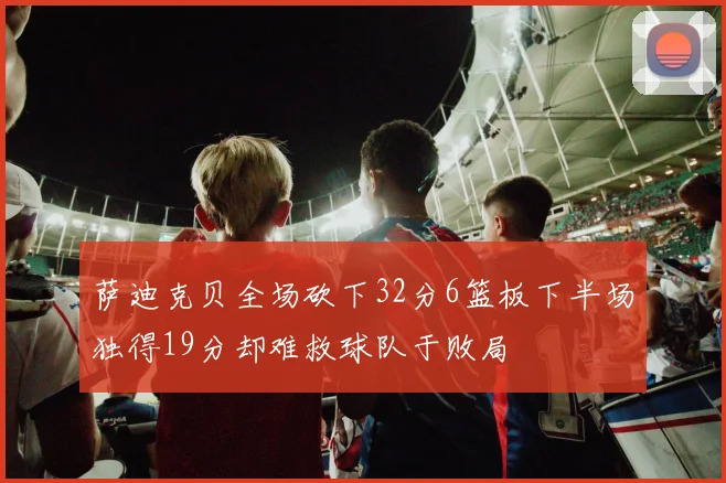 萨迪克贝全场砍下32分6篮板下半场独得19分却难救球队于败局