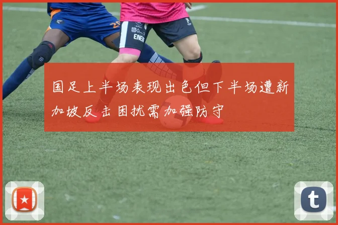 国足上半场表现出色但下半场遭新加坡反击困扰需加强防守